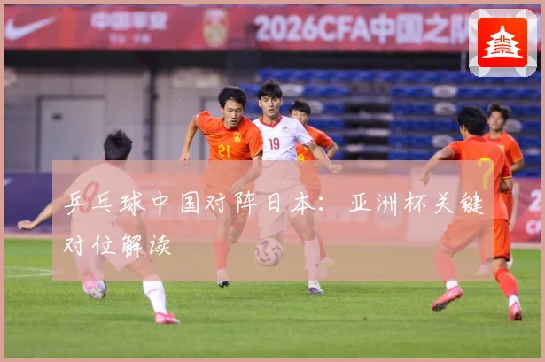 乒乓球中国对阵日本：亚洲杯关键对位解读
