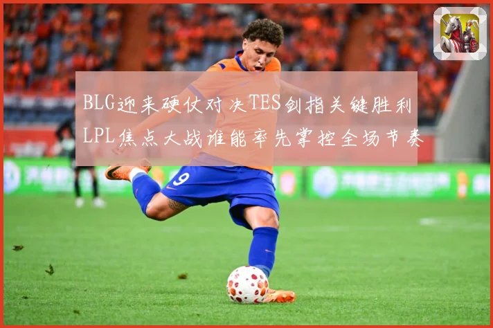 BLG迎来硬仗对决TES剑指关键胜利LPL焦点大战谁能率先掌控全场节奏