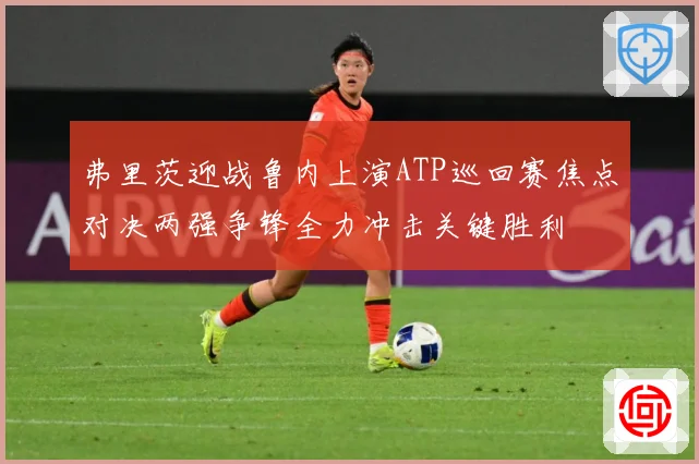 弗里茨迎战鲁内上演ATP巡回赛焦点对决两强争锋全力冲击关键胜利