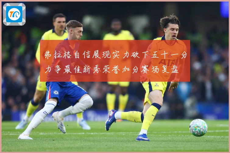 弗拉格自信展现实力砍下五十一分力争最佳新秀荣誉加分赛场复盘