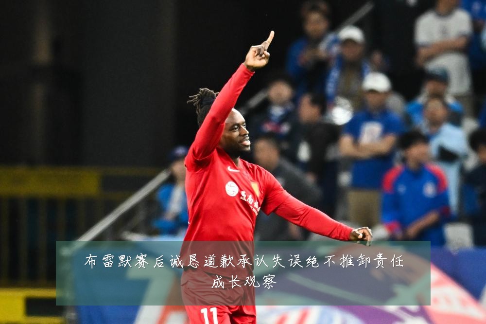 布雷默赛后诚恳道歉承认失误绝不推卸责任成长观察